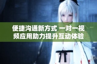 便捷沟通新方式 一对一视频应用助力提升互动体验