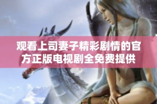 观看上司妻子精彩剧情的官方正版电视剧全免费提供