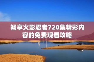 畅享火影忍者720集精彩内容的免费观看攻略