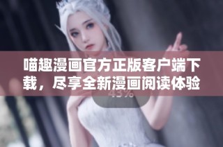 喵趣漫画官方正版客户端下载，尽享全新漫画阅读体验与乐趣