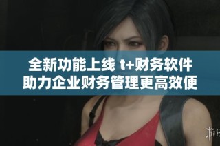 全新功能上线 t+财务软件助力企业财务管理更高效便利