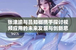 张津瑜与吕知樾携手探讨视频应用的未来发展与创新思路