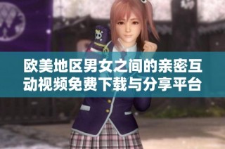 欧美地区男女之间的亲密互动视频免费下载与分享平台介绍