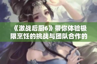 《激战后厨6》带你体验极限烹饪的挑战与团队合作的精彩瞬间