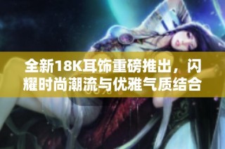 全新18K耳饰重磅推出，闪耀时尚潮流与优雅气质结合