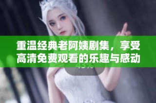 重温经典老阿姨剧集，享受高清免费观看的乐趣与感动