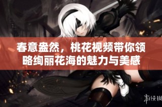 春意盎然，桃花视频带你领略绚丽花海的魅力与美感