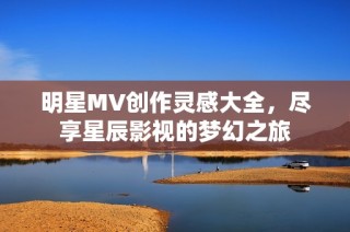 明星MV创作灵感大全，尽享星辰影视的梦幻之旅