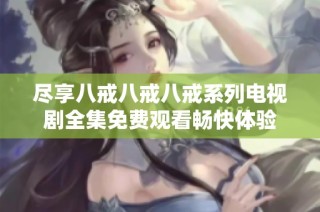 尽享八戒八戒八戒系列电视剧全集免费观看畅快体验
