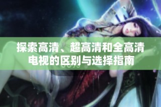 探索高清、超高清和全高清电视的区别与选择指南
