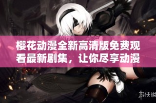 樱花动漫全新高清版免费观看最新剧集，让你尽享动漫盛宴