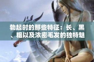 勃起时的那些特征：长、黑、粗以及浓密毛发的独特魅力解析