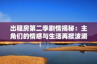 出租房第二季剧情揭秘：主角们的情感与生活再掀波澜