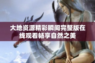 大地资源精彩瞬间完整版在线观看畅享自然之美