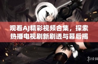 观看AJ精彩视频合集，探索热播电视剧新剧透与幕后揭秘