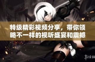 特级精彩视频分享，带你领略不一样的视听盛宴和震撼体验