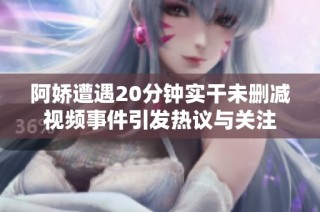 阿娇遭遇20分钟实干未删减视频事件引发热议与关注