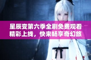 星辰变第六季全剧免费观看精彩上线，快来畅享奇幻旅程