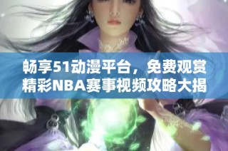 畅享51动漫平台，免费观赏精彩NBA赛事视频攻略大揭秘