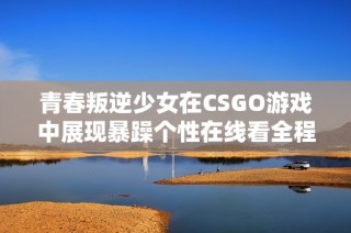 青春叛逆少女在CSGO游戏中展现暴躁个性在线看全程分享