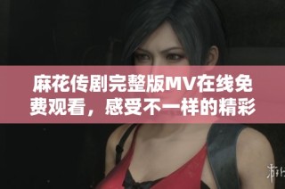 麻花传剧完整版MV在线免费观看，感受不一样的精彩演出体验