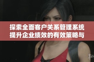 探索全面客户关系管理系统提升企业绩效的有效策略与技巧