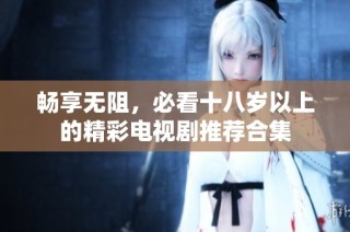畅享无阻，必看十八岁以上的精彩电视剧推荐合集