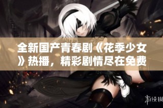 全新国产青春剧《花季少女》热播，精彩剧情尽在免费观看中