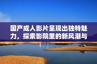 国产成人影片呈现出独特魅力，探索影院里的新风潮与观影体验