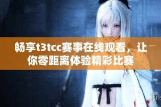畅享t3tcc赛事在线观看，让你零距离体验精彩比赛