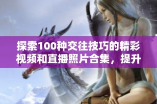 探索100种交往技巧的精彩视频和直播照片合集，提升你的沟通能力