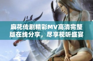麻花传剧精彩MV高清完整版在线分享，尽享视听盛宴