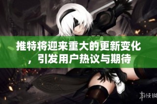 推特将迎来重大的更新变化，引发用户热议与期待