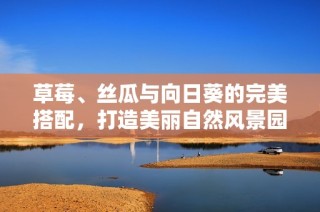 草莓、丝瓜与向日葵的完美搭配，打造美丽自然风景园艺体验