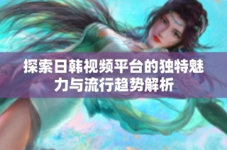 探索日韩视频平台的独特魅力与流行趋势解析