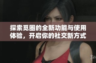 探索觅圈的全新功能与使用体验，开启你的社交新方式