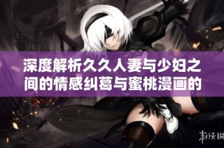 深度解析久久人妻与少妇之间的情感纠葛与蜜桃漫画的独特魅力