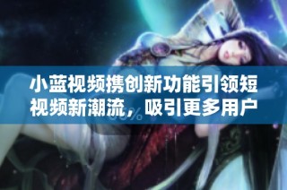 小蓝视频携创新功能引领短视频新潮流，吸引更多用户关注与参与