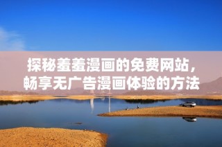 探秘羞羞漫画的免费网站，畅享无广告漫画体验的方法与技巧