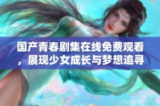 国产青春剧集在线免费观看，展现少女成长与梦想追寻的故事