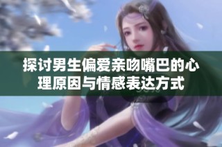 探讨男生偏爱亲吻嘴巴的心理原因与情感表达方式