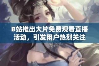 B站推出大片免费观看直播活动，引发用户热烈关注