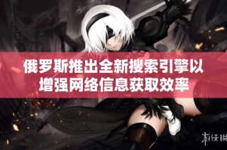 俄罗斯推出全新搜索引擎以增强网络信息获取效率