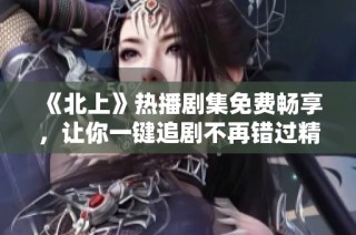 《北上》热播剧集免费畅享，让你一键追剧不再错过精彩内容！