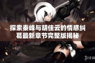 探索秦峰与胡佳云的情感纠葛最新章节完整版揭秘