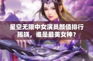 星空无限中女演员颜值排行揭晓，谁是最美女神？