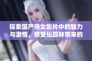 探索国产熟女影片中的魅力与激情，感受仙踪林带来的视觉盛宴
