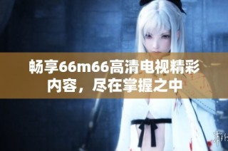 畅享66m66高清电视精彩内容，尽在掌握之中