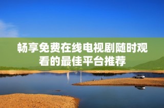 畅享免费在线电视剧随时观看的最佳平台推荐