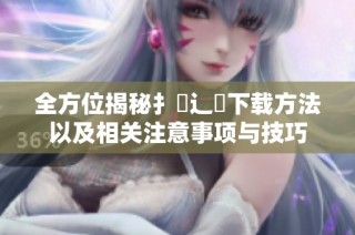 全方位揭秘扌喿辶畐下载方法以及相关注意事项与技巧